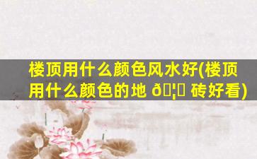 楼顶用什么颜色风水好(楼顶用什么颜色的地 🦋 砖好看)